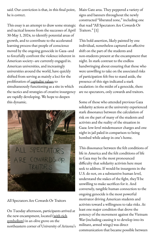 said. Our conviction is that,in this final point, he s correct  Thisessayis an atcempt to draw some surategic and tactical lessons from the suceessesof April 30-May 1, 2024, to idenify porential areas of growth, and to contrbute to the aceelerated learning process that people of conscience: moved by the ongoing genocide in Gaza-and o forcefully confront the violence nherent in American society-are currently engaged in. American universities and increasingly universtis around the world, have quickly shified from serving as mainly a loc for the prolifration of apltalist alues o simuleancously functioning as a site in which the tcties and strategies of ereatve insurgency are apidly developing. We hope to decpen this dynansc  AllSpectators Are Cowards Or Traitors  ‘On Tuesday afternoon, paticipants arrved at the new encampment, located (with ich symbolism) in an olve grove on the northeastern coner of University of Arizona’s  Main Gate area. They peppered a variety of s and banners throughout the newly constructed “liberated zone,” including one that read “All Spectators Are Cowards Or Traitors.” 1]  “This bold asertion, likely painted by one individual, nonetheless caprured an affctive shifi on the part of the students and non-students present at the encampment that night. In stark contras to the endless handwringing about ensuring that those who were unwillingto take on the associated isks of partiipation flt free to stand aside, the presence of this sign indicated a stark. escalation:in the midst of a genocide, there  are no spectators,only cowards and traitors.  Some of those who attended previous Gaza soldarity actions at the university experienced stark dissonance between the calculation of visk on the part of many of the seudents and activists and e reality of the situation in Gaza:low-level misdemeanor charges and one nightin il paled in comparison to being ‘bombed while asleep in one’s home.  This dissonance between the fel conditions of Tt in America and the fele conditions of lf  in Gaza may be the most pronounced diffculey thatsolidarity activises here muse seek o address. If would-be insurgents in the USS. do not,on a substantive human level, understand the suakes of the fight,they Il be unwilling to make sacrificesfor ie. And conversely,tangible human connection to the ongoing genocide is the most powerful motivator driving American students and activists toward a willingness to ake risks. At least one major condition that drove the potency of the movement against the Vietnam War (including causing it to develop into its miliant, armed wings) was direct communicarion that became possible berween 